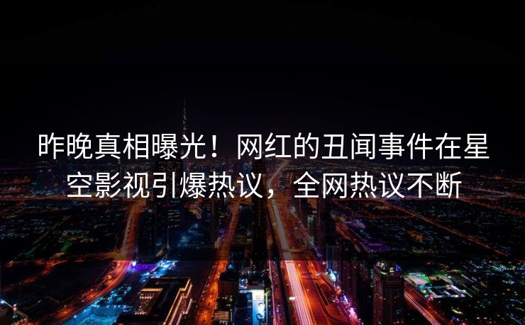 昨晚真相曝光！网红的丑闻事件在星空影视引爆热议，全网热议不断