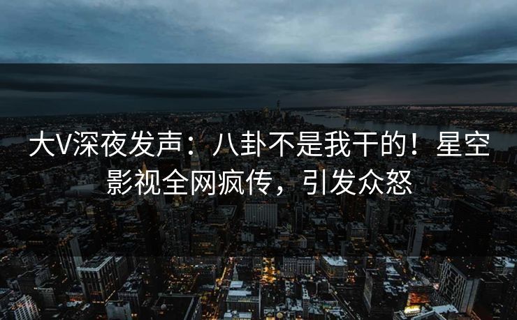 大V深夜发声：八卦不是我干的！星空影视全网疯传，引发众怒