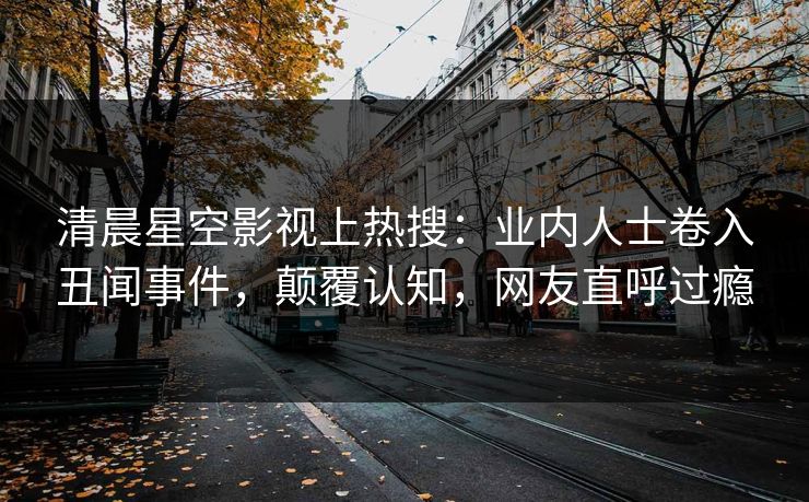 清晨星空影视上热搜：业内人士卷入丑闻事件，颠覆认知，网友直呼过瘾