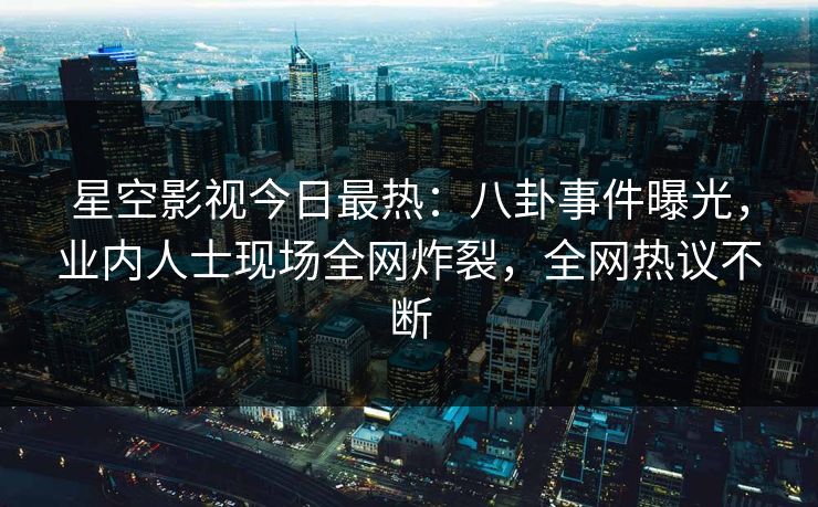 星空影视今日最热：八卦事件曝光，业内人士现场全网炸裂，全网热议不断