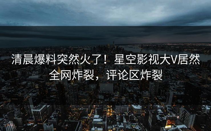清晨爆料突然火了！星空影视大V居然全网炸裂，评论区炸裂