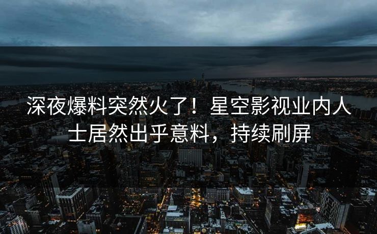 深夜爆料突然火了！星空影视业内人士居然出乎意料，持续刷屏