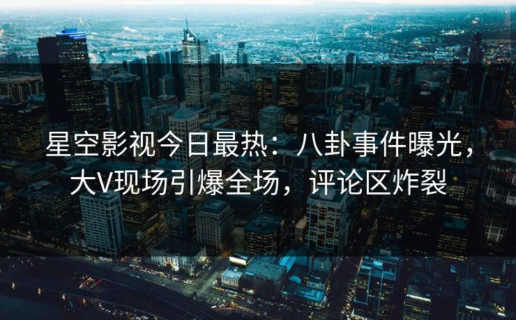 星空影视今日最热：八卦事件曝光，大V现场引爆全场，评论区炸裂
