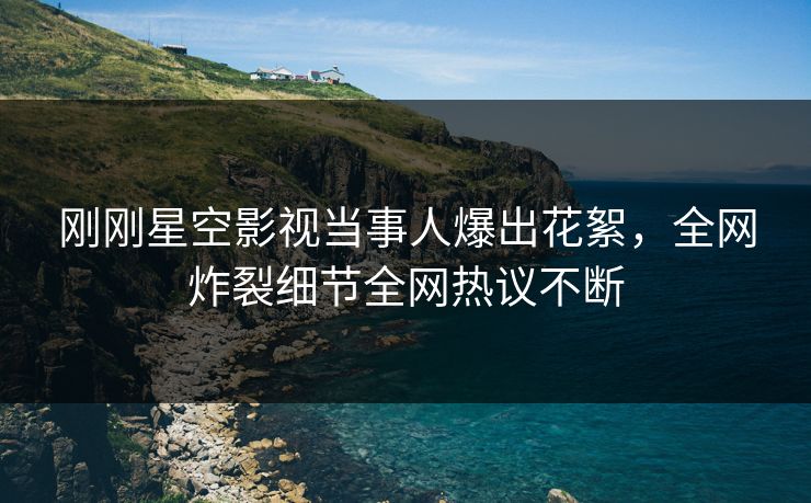 刚刚星空影视当事人爆出花絮，全网炸裂细节全网热议不断
