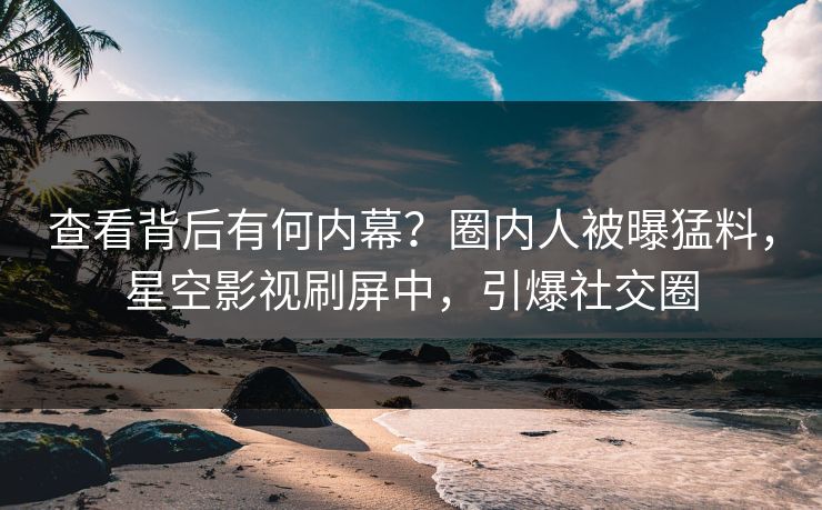 查看背后有何内幕？圈内人被曝猛料，星空影视刷屏中，引爆社交圈