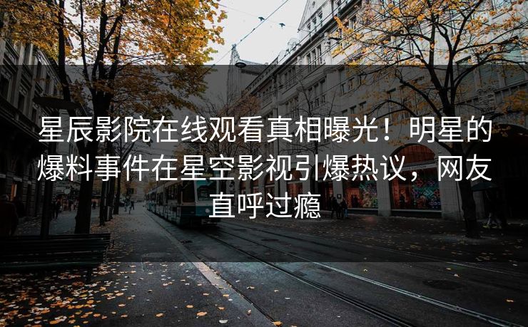 星辰影院在线观看真相曝光！明星的爆料事件在星空影视引爆热议，网友直呼过瘾