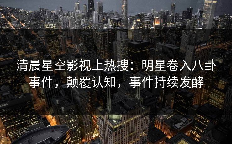 清晨星空影视上热搜：明星卷入八卦事件，颠覆认知，事件持续发酵