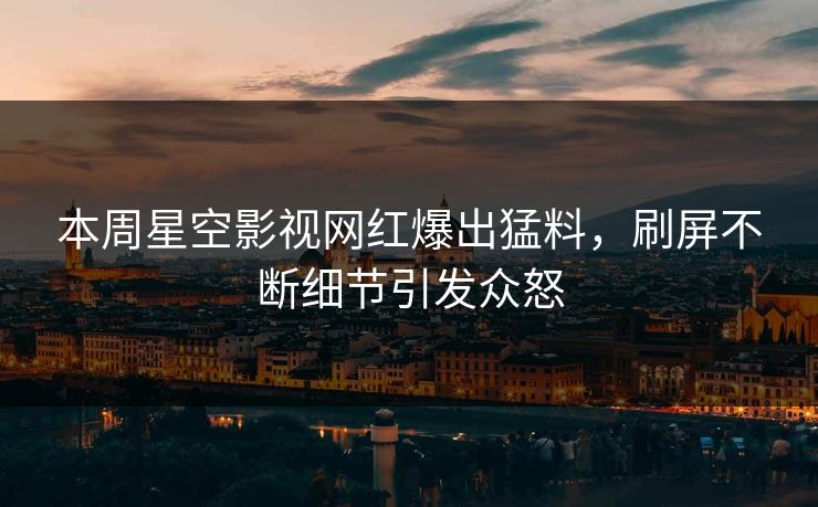 本周星空影视网红爆出猛料，刷屏不断细节引发众怒