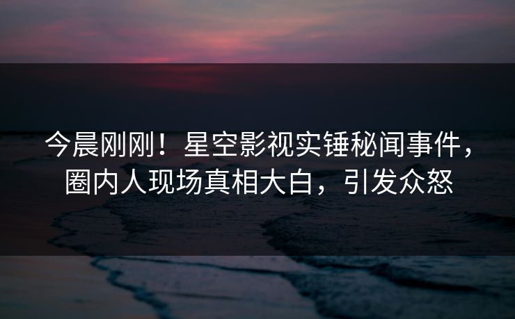 今晨刚刚！星空影视实锤秘闻事件，圈内人现场真相大白，引发众怒