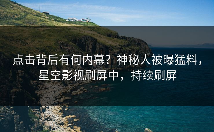 点击背后有何内幕？神秘人被曝猛料，星空影视刷屏中，持续刷屏