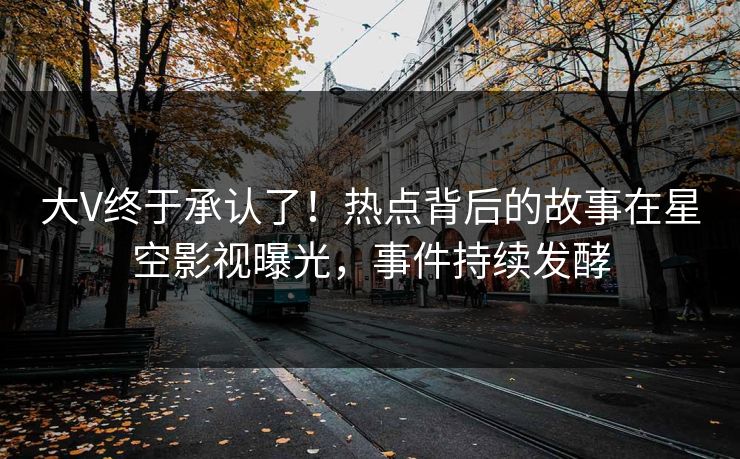 大V终于承认了！热点背后的故事在星空影视曝光，事件持续发酵