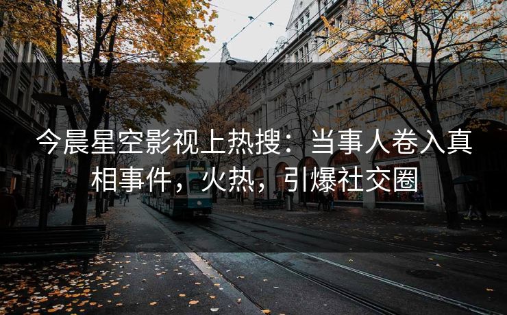 今晨星空影视上热搜：当事人卷入真相事件，火热，引爆社交圈