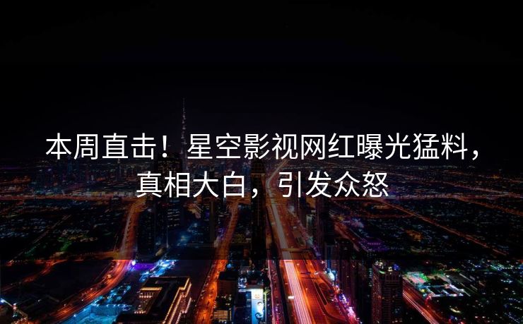 本周直击！星空影视网红曝光猛料，真相大白，引发众怒