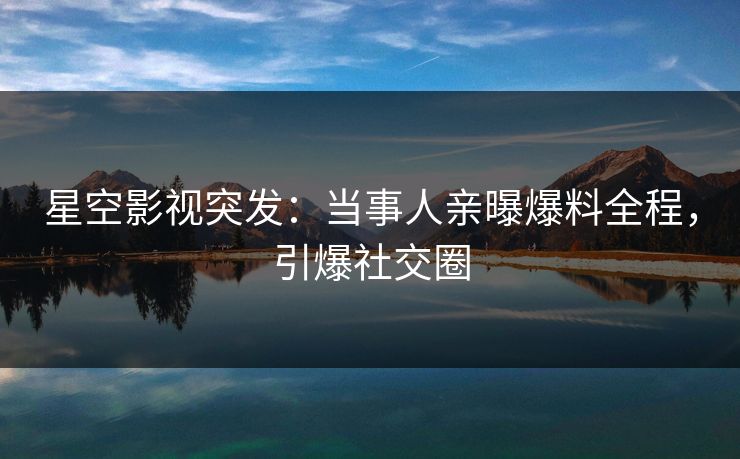 星空影视突发：当事人亲曝爆料全程，引爆社交圈