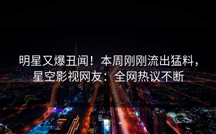 明星又爆丑闻！本周刚刚流出猛料，星空影视网友：全网热议不断