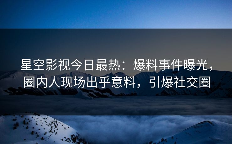 星空影视今日最热：爆料事件曝光，圈内人现场出乎意料，引爆社交圈