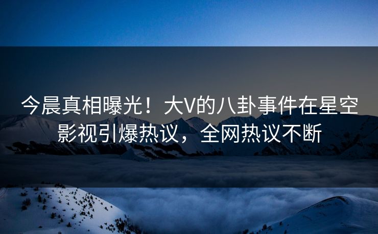 今晨真相曝光！大V的八卦事件在星空影视引爆热议，全网热议不断