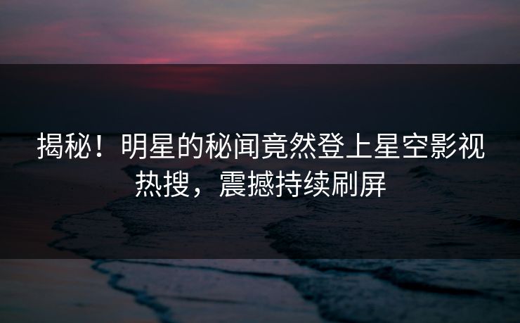 揭秘！明星的秘闻竟然登上星空影视热搜，震撼持续刷屏