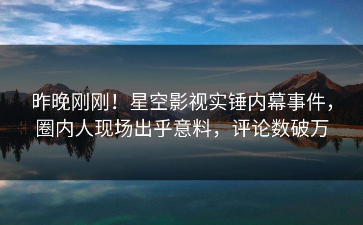 昨晚刚刚！星空影视实锤内幕事件，圈内人现场出乎意料，评论数破万