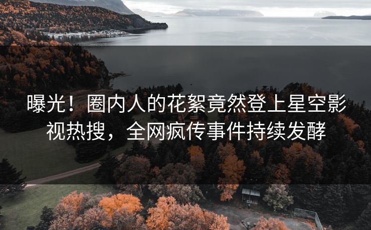 曝光！圈内人的花絮竟然登上星空影视热搜，全网疯传事件持续发酵