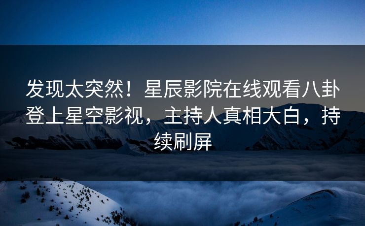 发现太突然！星辰影院在线观看八卦登上星空影视，主持人真相大白，持续刷屏