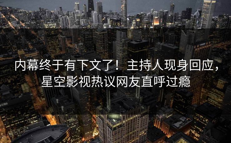 内幕终于有下文了！主持人现身回应，星空影视热议网友直呼过瘾