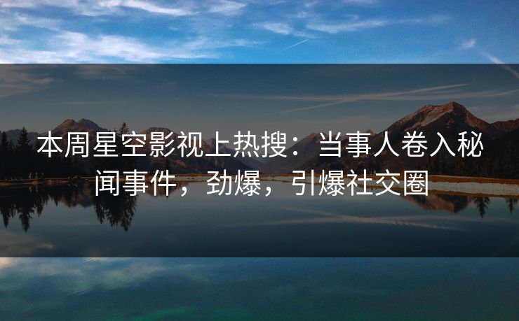 本周星空影视上热搜：当事人卷入秘闻事件，劲爆，引爆社交圈