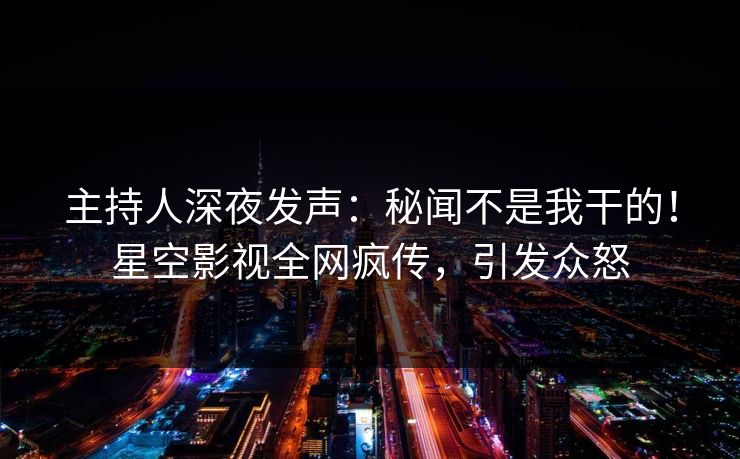 主持人深夜发声：秘闻不是我干的！星空影视全网疯传，引发众怒