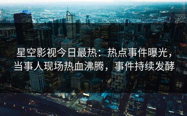 星空影视今日最热：热点事件曝光，当事人现场热血沸腾，事件持续发酵