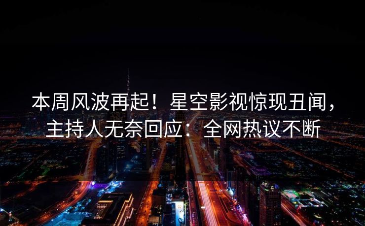本周风波再起！星空影视惊现丑闻，主持人无奈回应：全网热议不断