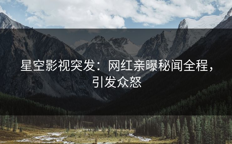 星空影视突发：网红亲曝秘闻全程，引发众怒