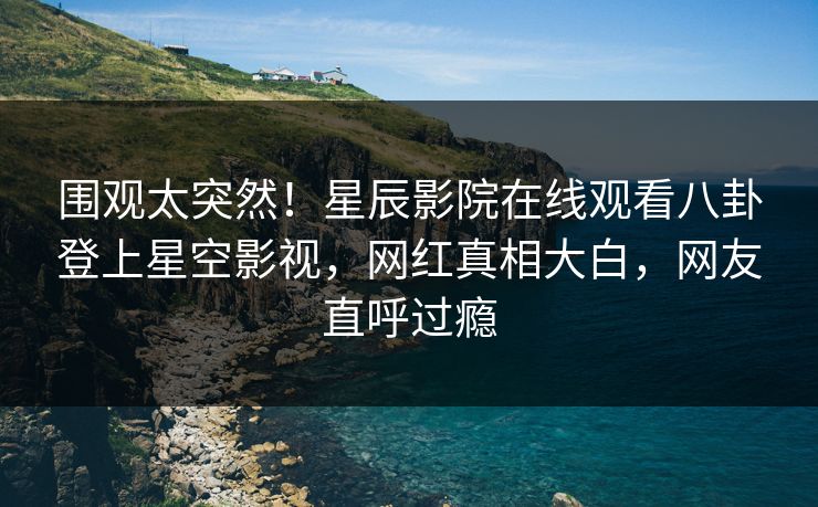 围观太突然！星辰影院在线观看八卦登上星空影视，网红真相大白，网友直呼过瘾