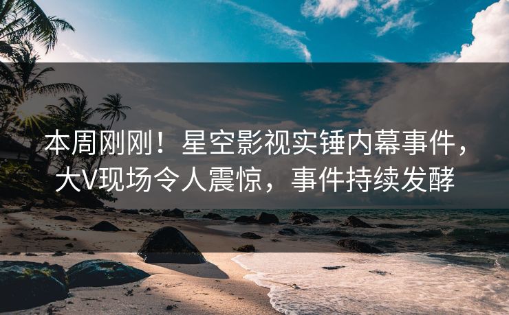 本周刚刚！星空影视实锤内幕事件，大V现场令人震惊，事件持续发酵