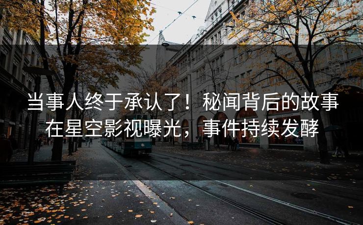 当事人终于承认了！秘闻背后的故事在星空影视曝光，事件持续发酵