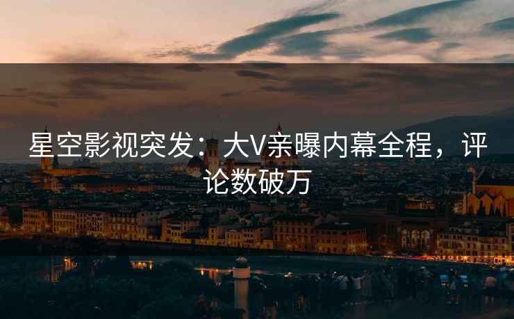 星空影视突发：大V亲曝内幕全程，评论数破万