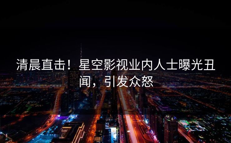 清晨直击！星空影视业内人士曝光丑闻，引发众怒
