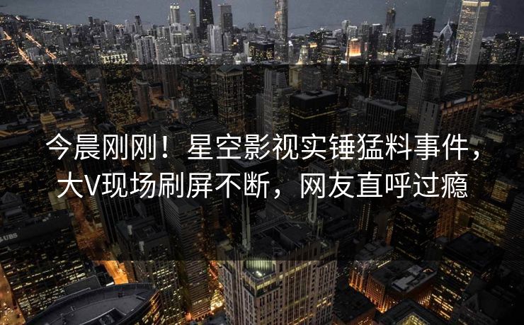 今晨刚刚！星空影视实锤猛料事件，大V现场刷屏不断，网友直呼过瘾