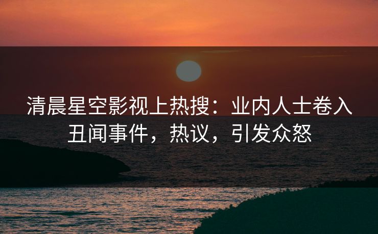清晨星空影视上热搜：业内人士卷入丑闻事件，热议，引发众怒