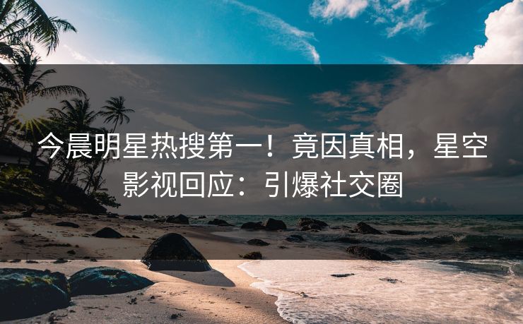 今晨明星热搜第一！竟因真相，星空影视回应：引爆社交圈