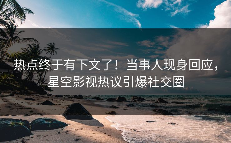 热点终于有下文了！当事人现身回应，星空影视热议引爆社交圈