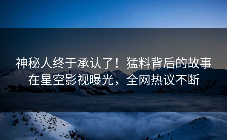 神秘人终于承认了！猛料背后的故事在星空影视曝光，全网热议不断
