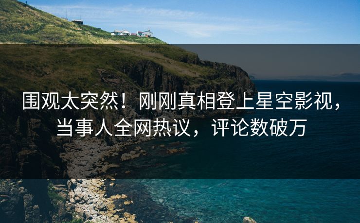 围观太突然！刚刚真相登上星空影视，当事人全网热议，评论数破万
