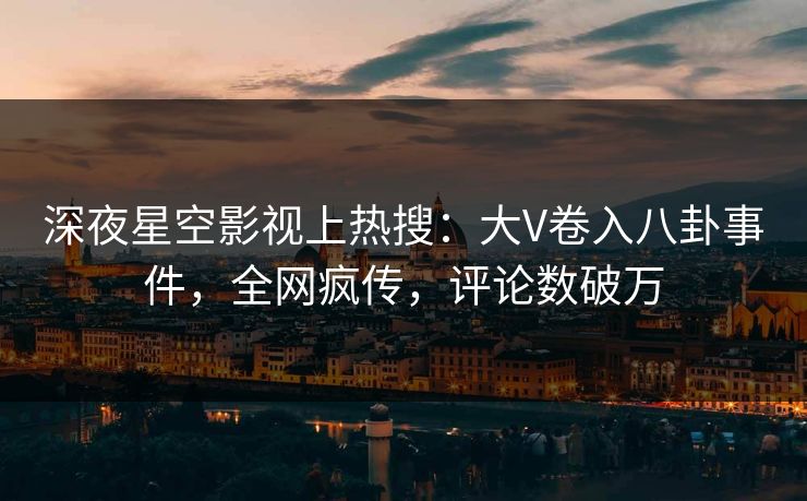 深夜星空影视上热搜：大V卷入八卦事件，全网疯传，评论数破万