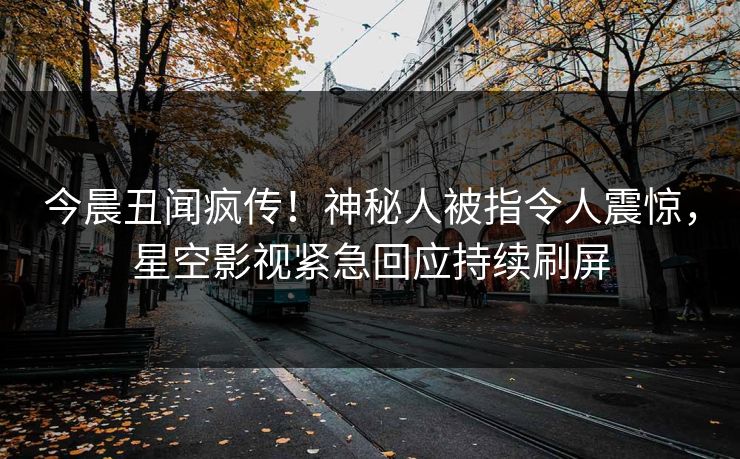 今晨丑闻疯传！神秘人被指令人震惊，星空影视紧急回应持续刷屏