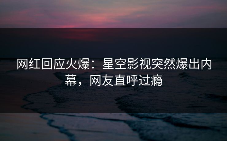 网红回应火爆：星空影视突然爆出内幕，网友直呼过瘾