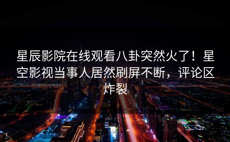 星辰影院在线观看八卦突然火了！星空影视当事人居然刷屏不断，评论区炸裂