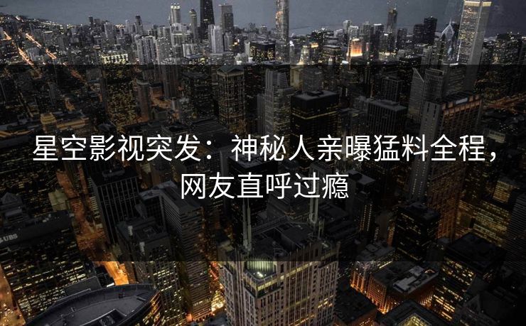 星空影视突发：神秘人亲曝猛料全程，网友直呼过瘾
