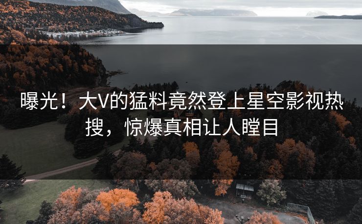 曝光！大V的猛料竟然登上星空影视热搜，惊爆真相让人瞠目