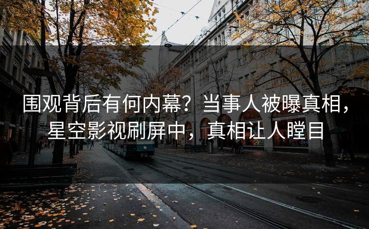 围观背后有何内幕？当事人被曝真相，星空影视刷屏中，真相让人瞠目