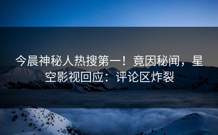 今晨神秘人热搜第一！竟因秘闻，星空影视回应：评论区炸裂